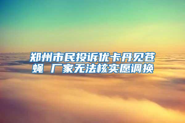 鄭州市民投訴優(yōu)卡丹見蒼蠅 廠家無法核實(shí)愿調(diào)換