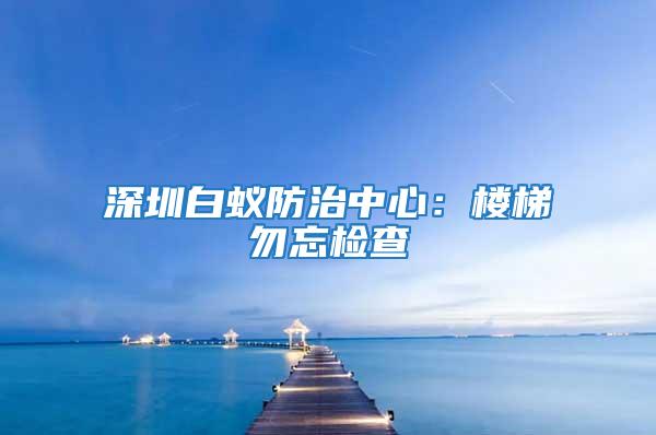 深圳白蟻防治中心：樓梯勿忘檢查