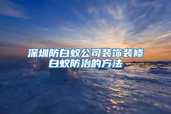 深圳防白蟻公司裝飾裝修白蟻防治的方法