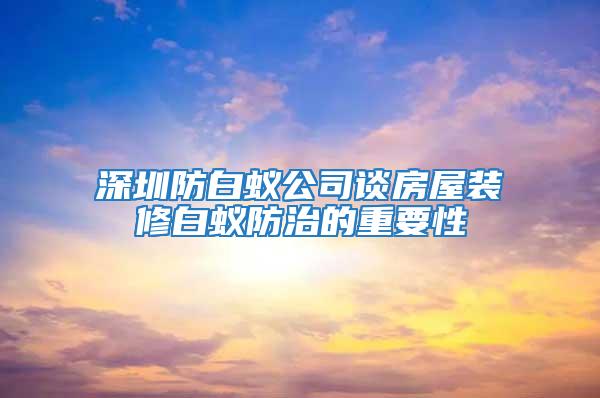 深圳防白蟻公司談房屋裝修白蟻防治的重要性