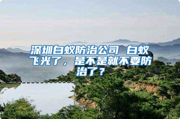 深圳白蟻防治公司 白蟻飛光了，是不是就不要防治了？