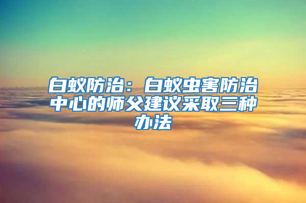 白蟻防治：白蟻蟲害防治中心的師父建議采取三種辦法